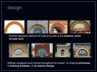 design
Another signature element of Sullivan's work is the massive, semi-
circular arch.
Sullivan employed such arches throughout his career—in shaping entrances,
in framing windows, or as interior design.
 