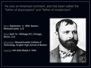 He was an American architect, and has been called the
"father of skyscrapers" and "father of modernism".
Born: September 3, 1856, Boston,
Massachusetts, U.S
Died: April 14, 1924(age 67), Chicago,
Illinois, U.S
Education: Massachusetts Institute of
Technology, English High School of Boston
Awards: AIA Gold Medal in 1944
 