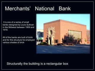Merchants’ National Bank
Structurally the building is a rectangular box
It is one of a series of small
banks designed by Louis Sullivan
in the Midwest between 1909 and
1919.
All of the banks are built of brick
and for this structure he employed
various shades of brick
 