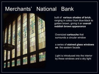 Merchants’ National Bank
built of various shades of brick,
ranging in colour from blue-black to
golden brown, giving it an overall
reddish brown appearance
a series of stained glass windows
on the eastern facade
Light is introduced into the interior
by these windows and a sky light
Oversized cartouche that
surrounds a circular window
 