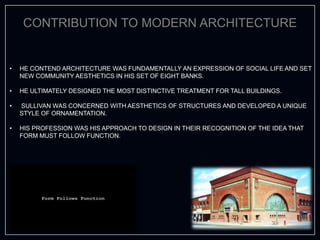 CONTRIBUTION TO MODERN ARCHITECTURE
• HE CONTEND ARCHITECTURE WAS FUNDAMENTALLY AN EXPRESSION OF SOCIAL LIFE AND SET
NEW COMMUNITY AESTHETICS IN HIS SET OF EIGHT BANKS.
• HE ULTIMATELY DESIGNED THE MOST DISTINCTIVE TREATMENT FOR TALL BUILDINGS.
• SULLIVAN WAS CONCERNED WITH AESTHETICS OF STRUCTURES AND DEVELOPED A UNIQUE
STYLE OF ORNAMENTATION.
• HIS PROFESSION WAS HIS APPROACH TO DESIGN IN THEIR RECOGNITION OF THE IDEA THAT
FORM MUST FOLLOW FUNCTION.
 