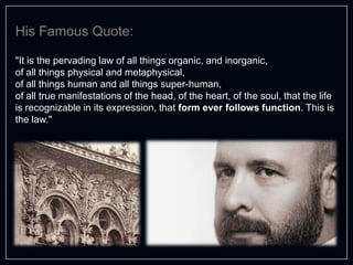 "It is the pervading law of all things organic, and inorganic,
of all things physical and metaphysical,
of all things human and all things super-human,
of all true manifestations of the head, of the heart, of the soul, that the life
is recognizable in its expression, that form ever follows function. This is
the law."
His Famous Quote:
 