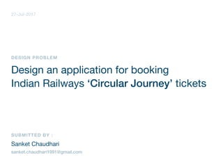 DESIGN PROBLEM
Design an application for booking
Indian Railways ‘Circular Journey’ tickets
SUBMITTED BY :
Sanket Chaudhari
sanket.chaudhari1991@gmail.com
27-Jul-2017
 