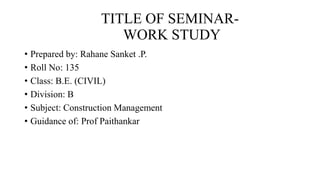 TITLE OF SEMINAR-
WORK STUDY
• Prepared by: Rahane Sanket .P.
• Roll No: 135
• Class: B.E. (CIVIL)
• Division: B
• Subject: Construction Management
• Guidance of: Prof Paithankar
 