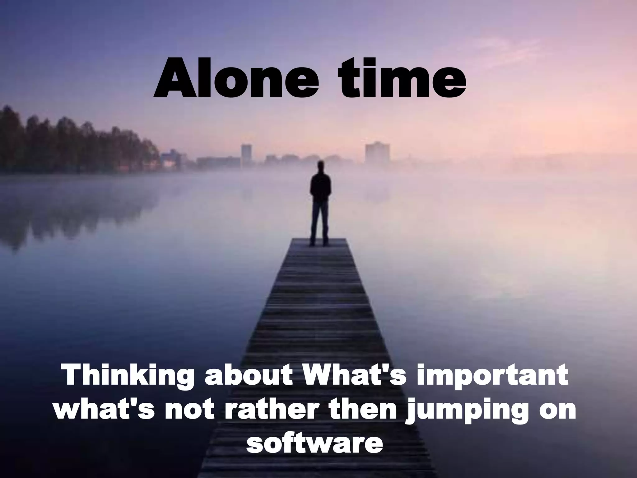 Alone time
Thinking about What's important
what's not rather then jumping on
software
 