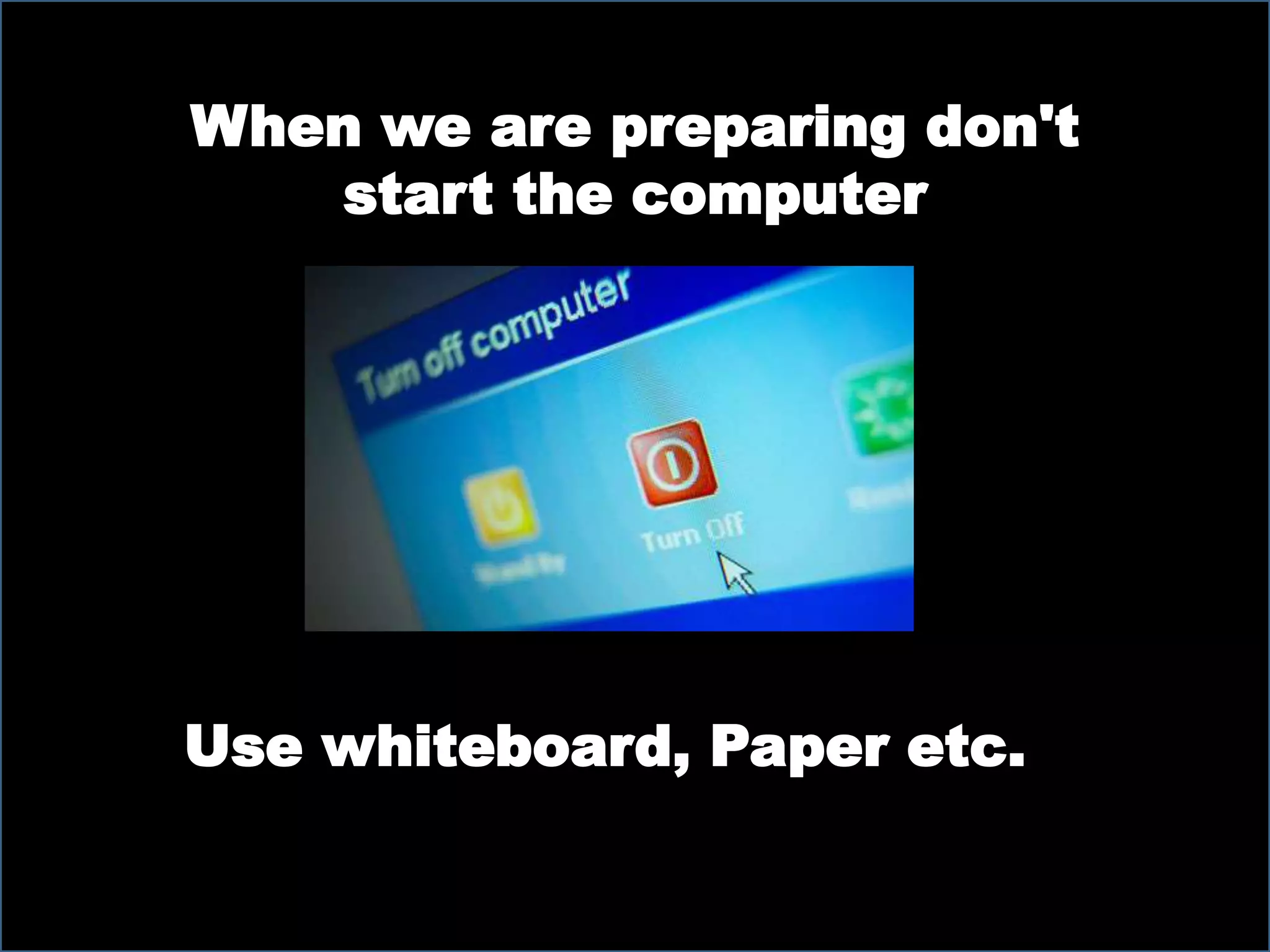 When we are preparing don't
start the computer
Use whiteboard, Paper etc.
 