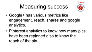 Measuring success 
• Google+ has various metrics like 
engagement, reach, shares and google 
analytics. 
• Pinterest analytics to know how many pics 
have been repinned also to know the 
reach of the pin. 
 
