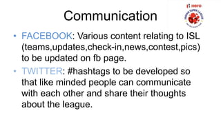 Communication 
• FACEBOOK: Various content relating to ISL 
(teams,updates,check-in,news,contest,pics) 
to be updated on fb page. 
• TWITTER: #hashtags to be developed so 
that like minded people can communicate 
with each other and share their thoughts 
about the league. 
 