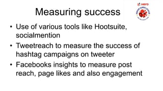 Measuring success 
• Use of various tools like Hootsuite, 
socialmention 
• Tweetreach to measure the success of 
hashtag campaigns on tweeter 
• Facebooks insights to measure post 
reach, page likes and also engagement 
 