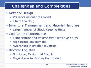  Network Design
 Presence all over the world
 Life of the drug
 Inventory Management and Material Handling
 Large number of Stock Keeping Units
 Cold Chain maintenance
 Temperature and environment sensitive drugs
 High capital investment
 Awareness in smaller countries
 Reverse Logistics
 Breakage, Expiry and Recalls
 Regulations to destroy the product
Logistics and Supply Chain in
Pharmaceutical Industry
Challenges and Complexities
12
 