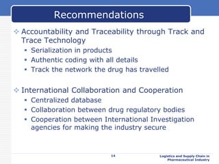  Accountability and Traceability through Track and
Trace Technology
 Serialization in products
 Authentic coding with all details
 Track the network the drug has travelled
 International Collaboration and Cooperation
 Centralized database
 Collaboration between drug regulatory bodies
 Cooperation between International Investigation
agencies for making the industry secure
Logistics and Supply Chain in
Pharmaceutical Industry
Recommendations
14
 