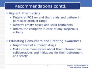  Vigilant Pharmacists
 Details at POS on and the trends and pattern in
particular product range
 Destroy empty boxes and used containers
 Inform the company in case of any suspicious
activity
 Educating Consumers and Creating Awareness
 Importance of authentic drugs
 Make consumers aware about their international
collaborations and initiatives for their betterment
and safety
Logistics and Supply Chain in
Pharmaceutical Industry
Recommendations contd…
15
 