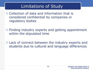  Collection of data and information that is
considered confidential by companies or
regulatory bodies
 Finding industry experts and getting appointment
within the stipulated time
 Lack of connect between the industry experts and
students due to cultural and language differences
16 Logistics and Supply Chain in
Pharmaceutical Industry
Limitations of Study
 