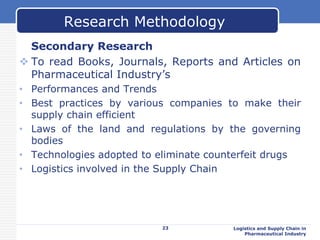 Secondary Research
 To read Books, Journals, Reports and Articles on
Pharmaceutical Industry’s
• Performances and Trends
• Best practices by various companies to make their
supply chain efficient
• Laws of the land and regulations by the governing
bodies
• Technologies adopted to eliminate counterfeit drugs
• Logistics involved in the Supply Chain
23 Logistics and Supply Chain in
Pharmaceutical Industry
Research Methodology
 