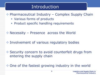  Pharmaceutical Industry – Complex Supply Chain
 Various forms of products
 Product specific handling requirements
 Necessity – Presence across the World
 Involvement of various regulatory bodies
 Security concern to avoid counterfeit drugs from
entering the supply chain
 One of the fastest growing industry in the world
3 Logistics and Supply Chain in
Pharmaceutical Industry
Introduction
 