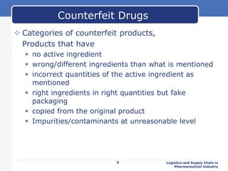  Categories of counterfeit products,
Products that have
 no active ingredient
 wrong/different ingredients than what is mentioned
 incorrect quantities of the active ingredient as
mentioned
 right ingredients in right quantities but fake
packaging
 copied from the original product
 Impurities/contaminants at unreasonable level
9 Logistics and Supply Chain in
Pharmaceutical Industry
Counterfeit Drugs
 
