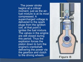 The power stroke
begins at a critical
moment, just as the air-
fuel mixture is at its most
compressed. A
supercharged voltage is
delivered to the spark
plugs from the ignition
coil, at that point it
ignites the fuel mixture.
The valves in the engine
are still closed during
this period. Thus the
explosion forces the
piston down to turn the
engine's crankshaft,
delivering the power via
the gearbox and clutch
to the driving wheels.
 