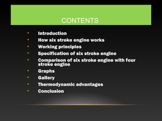 CONTENTS
• Introduction
• How six stroke engine works
• Working principles
• Specification of six stroke engine
• Comparison of six stroke engine with four
stroke engine
• Graphs
• Gallery
• Thermodynamic advantages
• Conclusion
 