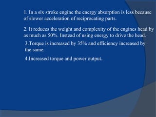 1. In a six stroke engine the energy absorption is less because
of slower acceleration of reciprocating parts.
2. It reduces the weight and complexity of the engines head by
as much as 50%. Instead of using energy to drive the head.
3.Torque is increased by 35% and efficiency increased by
the same.
4.Increased torque and power output.
 