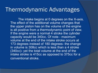 Thermodynamic Advantages
The intake begins at 0 degrees on the X-axis.
The effect of the additional volume changes that
the upper piston has on the volume of the engine
is all positive from a thermodynamic point of view.
If the engine were a normal 4 stroke the cylinder
capacity would be 340cc. Of note - maximum
volume at the end of the intake stroke occurs at
173 degrees instead of 180 degrees- the change
in volume is 308cc which is less than a 4 stroke
(340cc)- yet the total volume at the end of the
intake stroke is 415cc as opposed to 375cc for a
conventional stroke.
 