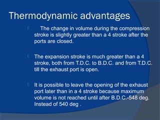 Thermodynamic advantages
 The change in volume during the compression
stroke is slightly greater than a 4 stroke after the
ports are closed.
 The expansion stroke is much greater than a 4
stroke, both from T.D.C. to B.D.C. and from T.D.C.
till the exhaust port is open.
 It is possible to leave the opening of the exhaust
port later than in a 4 stroke because maximum
volume is not reached until after B.D.C.-548 deg.
Instead of 540 deg .
 