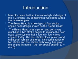 Introduction
 Malcolm beare built an innovative hybrid design of
the I C engine , by combining a two stroke with a
four stroke engine.
 The Beare Head is a new type of four stroke
engine head design known as the “Beare Head”
 The Beare Head uses a piston and ports very
much like a two stroke engine to replace the over
head valve system that is found in four stroke
engines today. The four stroke block, pistons and
crankshaft remain unaltered. This combination of
two stroke and four stroke technology has given
the engine its name – the “six stroke engine” (2 +
4 = 6).
 
