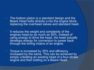  The bottom piston is a standard design and the
Beare Head bolts directly o-nto the engine block,
replacing the overhead valves and standard head.
 It reduces the weight and complexity of the
engines head by as much as 50%. Instead of
using energy to drive the head, the head actually
develops energy for conversion to power back
through the timing chains of an engine.
 Torque is increased by 35% and efficiency
increased by the same. This can be achieved by
simply unbolting an existing head of a four-stroke
engine and then bolting on a Beare Head.
 