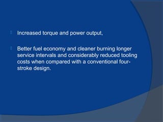  Increased torque and power output,
 Better fuel economy and cleaner burning longer
service intervals and considerably reduced tooling
costs when compared with a conventional four-
stroke design.
 
