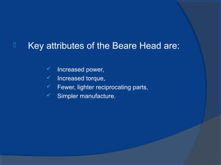  Key attributes of the Beare Head are:
 Increased power,
 Increased torque,
 Fewer, lighter reciprocating parts,
 Simpler manufacture.
 