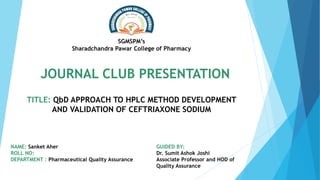 NAME: Sanket Aher
ROLL NO:
DEPARTMENT : Pharmaceutical Quality Assurance
TITLE: QbD APPROACH TO HPLC METHOD DEVELOPMENT
AND VALIDATION OF CEFTRIAXONE SODIUM
GUIDED BY:
Dr. Sumit Ashok Joshi
Associate Professor and HOD of
Quality Assurance
SGMSPM’s
Sharadchandra Pawar College of Pharmacy
JOURNAL CLUB PRESENTATION
 