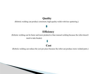 Quality
(Robotic welding can produce consistent, high-quality welds with less spattering.)
Efficiency
(Robotic welding can be faster and more productive than manual welding because the robot doesn't
need to take breaks)
Cost
(Robotic welding can reduce the cost per piece because the robot can produce more welded parts.)
 