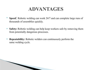  Speed: Robotic welding can work 24/7 and can complete large runs of
thousands of assemblies quickly.
 Safety: Robotic welding can help keep workers safe by removing them
from potentially dangerous processes.
 Repeatability: Robotic welders can continuously perform the
same welding cycle.
ADVANTAGES
 