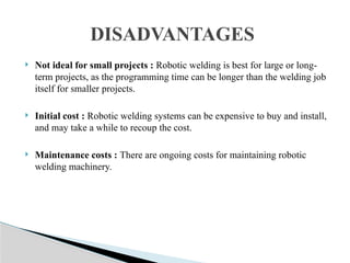  Not ideal for small projects : Robotic welding is best for large or long-
term projects, as the programming time can be longer than the welding job
itself for smaller projects.
 Initial cost : Robotic welding systems can be expensive to buy and install,
and may take a while to recoup the cost.
 Maintenance costs : There are ongoing costs for maintaining robotic
welding machinery.
DISADVANTAGES
 