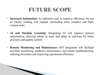  Increased Automation: As industries seek to improve efficiency, the use
of robotic welding will expand, automating more complex and high-
volume tasks
 AI and Machine Learning: Integrating AI will improve process
optimization, allowing robots to learn and adapt in real-time for better
precision and quality control.
 Remote Monitoring and Maintenance: IOT integration will facilitate
real-time monitoring, predictive maintenance, and remote troubleshooting,
reducing downtime and improving operational efficiency.
FUTURE SCOPE
 