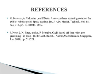  M.Ferreira ,A.P.Moreira ,and P.Neto, Alow-costlaser scanning solution for
exible robotic cells: Spray coating, Int. J. Adv. Manuf. Technol., vol. 58,
nos. 912, pp. 10311041. 2012.
 P. Neto, J. N. Pires, and A. P. Moreira, CAD-based off-line robot pro
gramming , in Proc . IEEE Conf. Robot., Autom,Mechatronics, Singapore,
Jun. 2010, pp. 516521.
REFERENCES
 
