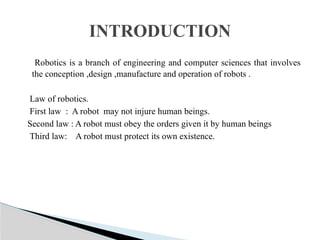 Robotics is a branch of engineering and computer sciences that involves
the conception ,design ,manufacture and operation of robots .
Law of robotics.
First law : A robot may not injure human beings.
Second law : A robot must obey the orders given it by human beings
Third law: A robot must protect its own existence.
INTRODUCTION
 