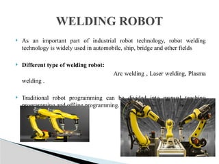  As an important part of industrial robot technology, robot welding
technology is widely used in automobile, ship, bridge and other fields
 Different type of welding robot:
Arc welding , Laser welding, Plasma
welding .
 Traditional robot programming can be divided into manual teaching
programming and offline programming.
WELDING ROBOT
 