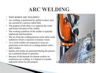  WHY ROBOT ARC WELDING?
 Arc welding is performed by skilled workers who
are assisted by a person called fitter.
 The purpose of the fitter is to organize the work
and fixture the parts of the welder.
 The working condition of the welder is typically
unpleasant and hazardous.
 The arc from the welding process emits ultra-violet
radiations which is injurious to human vision.
 As a result welders are required to wear eye
protection in the form of a welding helmet with a
dark window.
 Sparks and smoke are generated during the process
are a potential threat to operators.
 Because of the hazards for human workers in
continuous arc welding, it is logical to consider
industrial robots for the purpose.
ARC WELDING
 