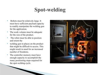  Robots must be relatively large. It
must have sufficient payload capacity
to readily manipulate the welding gun
for the application.
 The work volume must be adequate
for the size of the product.
 The robot must be able to position
and orient the
 welding gun in places on the product
that might be difficult to access. This
might result in need for an increased
number of freedoms.
 The controller memory must have
enough capacity to accomplish the
many positioning steps required for
the spot-welding cycle.
Spot-welding
 
