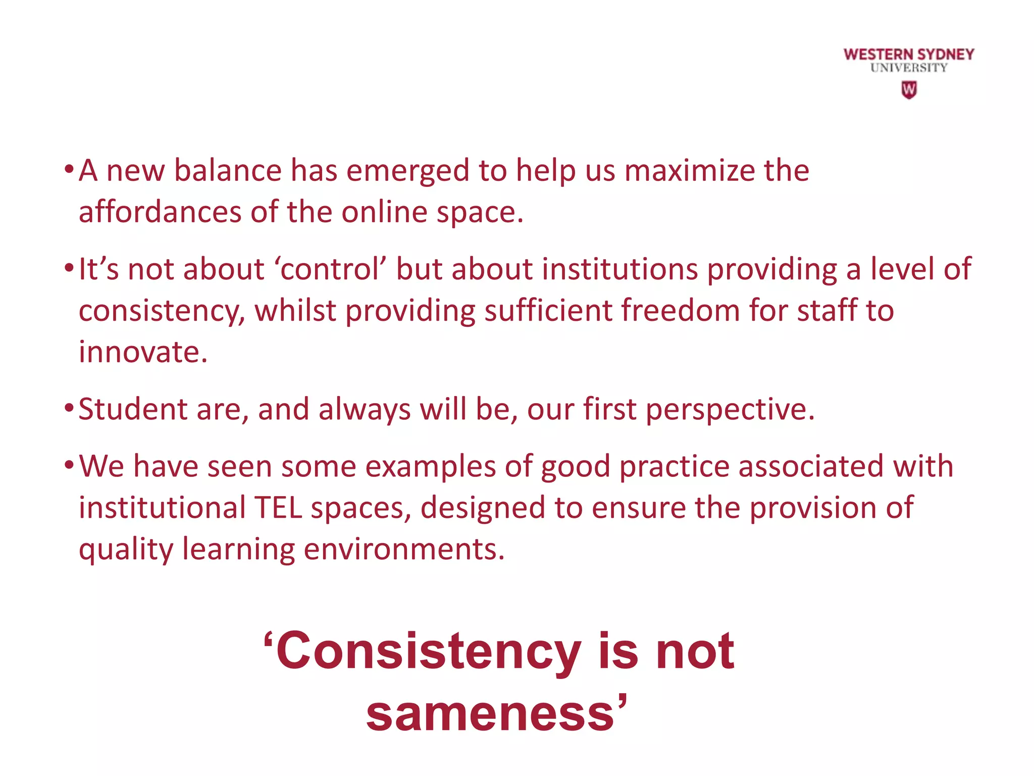 •A new balance has emerged to help us maximize the
affordances of the online space.
•It’s not about ‘control’ but about institutions providing a level of
consistency, whilst providing sufficient freedom for staff to
innovate.
•Student are, and always will be, our first perspective.
•We have seen some examples of good practice associated with
institutional TEL spaces, designed to ensure the provision of
quality learning environments.
‘Consistency is not
sameness’
 