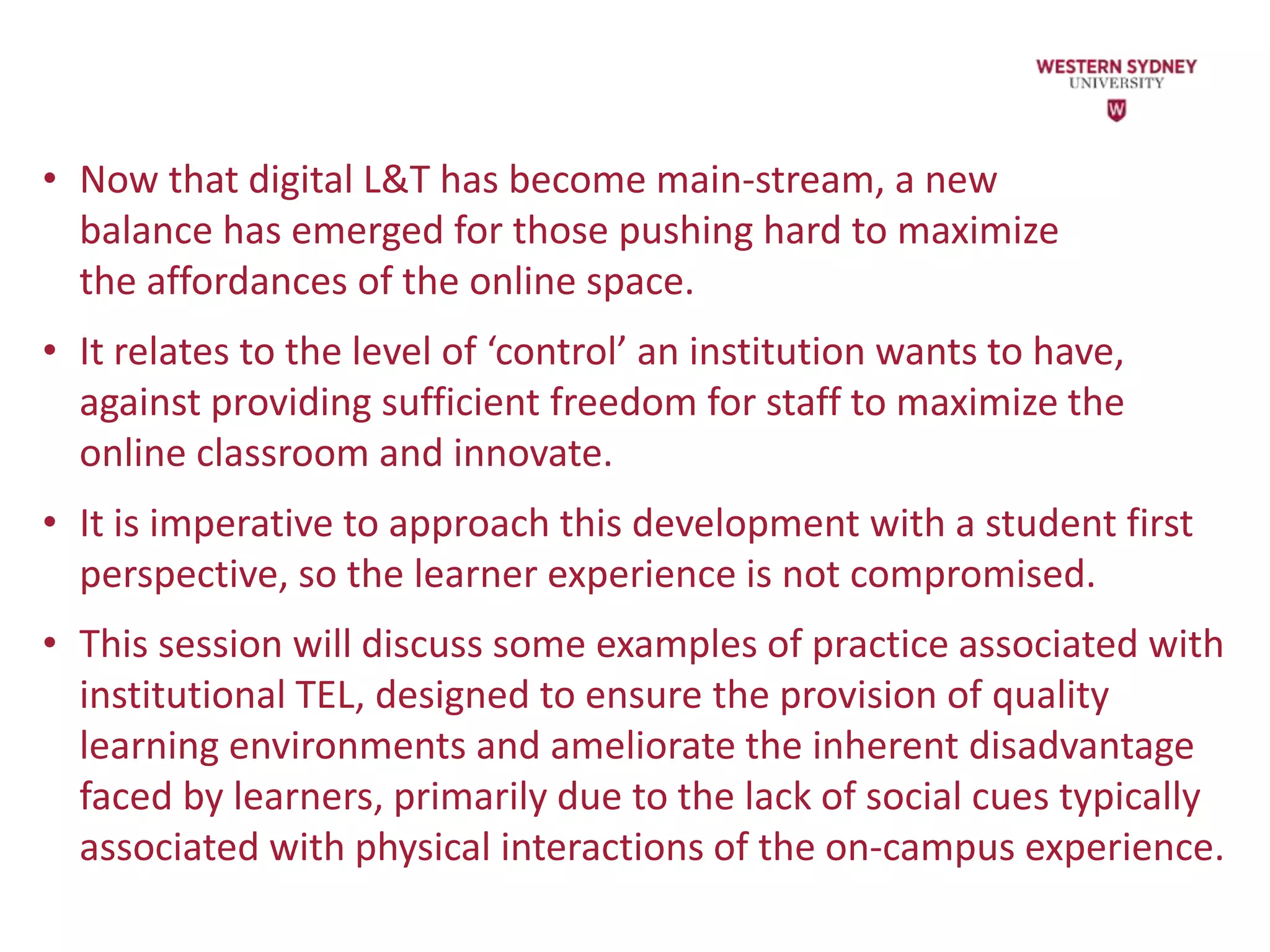• Now that digital L&T has become main-stream, a new
balance has emerged for those pushing hard to maximize
the affordances of the online space.
• It relates to the level of ‘control’ an institution wants to have,
against providing sufficient freedom for staff to maximize the
online classroom and innovate.
• It is imperative to approach this development with a student first
perspective, so the learner experience is not compromised.
• This session will discuss some examples of practice associated with
institutional TEL, designed to ensure the provision of quality
learning environments and ameliorate the inherent disadvantage
faced by learners, primarily due to the lack of social cues typically
associated with physical interactions of the on-campus experience.
 