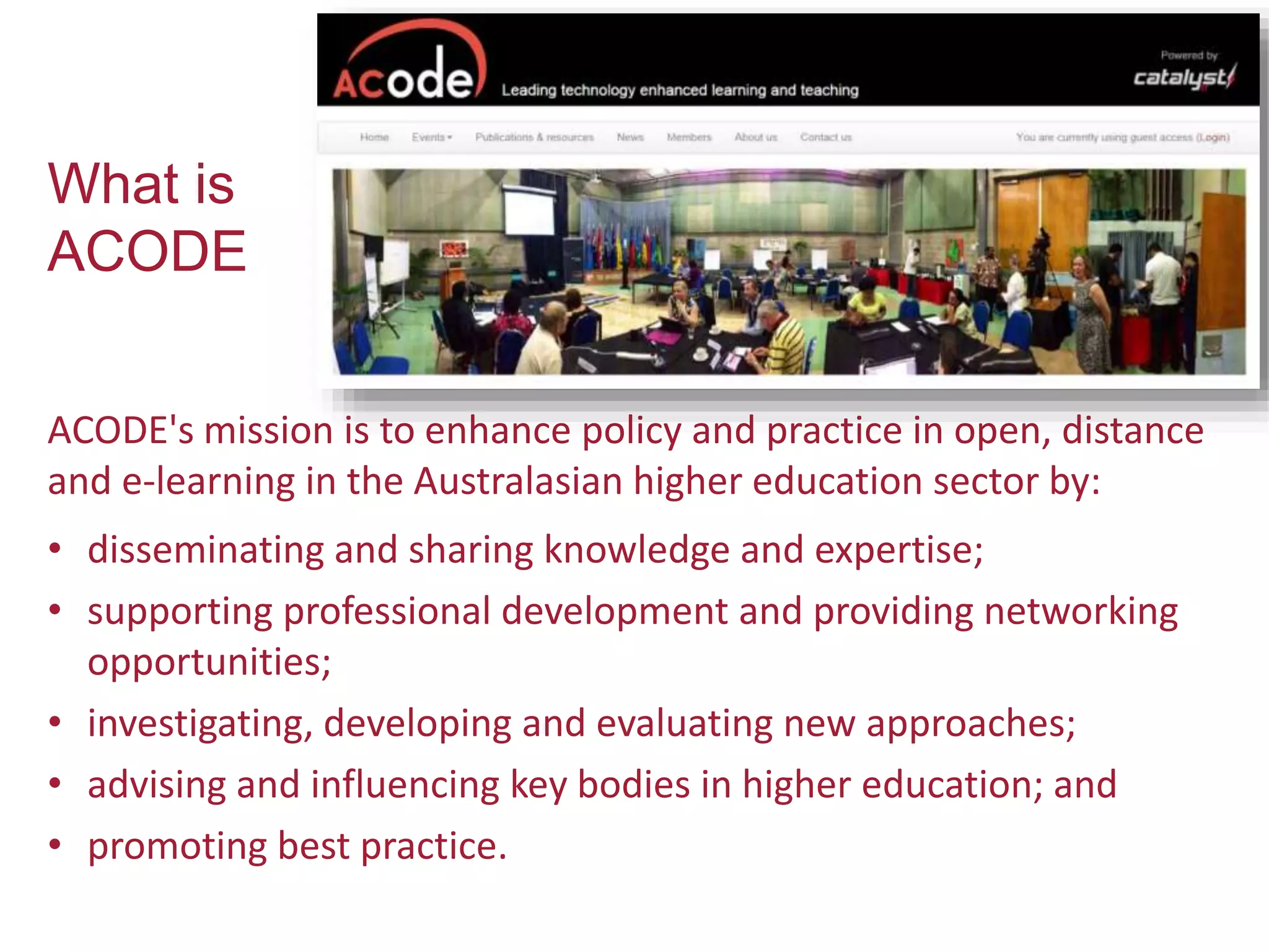 What is
ACODE
ACODE's mission is to enhance policy and practice in open, distance
and e-learning in the Australasian higher education sector by:
• disseminating and sharing knowledge and expertise;
• supporting professional development and providing networking
opportunities;
• investigating, developing and evaluating new approaches;
• advising and influencing key bodies in higher education; and
• promoting best practice.
 