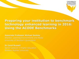 Preparing your institution to benchmark
technology enhanced learning in 2016:
Using the ACODE Benchmarks
Associate Professor Michael Sankey
Director, Learning Environments and Media
University of Southern Queensland
Dr Carol Russell
Senior Lecturer in Higher Education
Western Sydney University
 