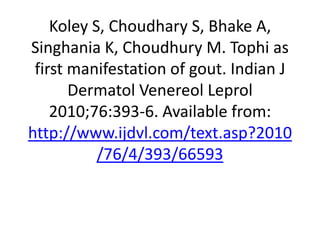 Koley S, Choudhary S, Bhake A, Singhania K, Choudhury M. Tophi as first manifestation of gout. Indian J DermatolVenereolLeprol 2010;76:393-6. Available from: http://www.ijdvl.com/text.asp?2010/76/4/393/66593 
