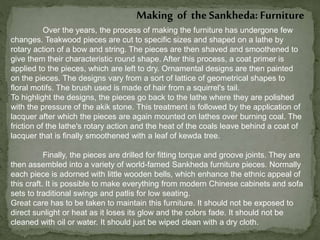 Making of the Sankheda: Furniture
Over the years, the process of making the furniture has undergone few
changes. Teakwood pieces are cut to specific sizes and shaped on a lathe by
rotary action of a bow and string. The pieces are then shaved and smoothened to
give them their characteristic round shape. After this process, a coat primer is
applied to the pieces, which are left to dry. Ornamental designs are then painted
on the pieces. The designs vary from a sort of lattice of geometrical shapes to
floral motifs. The brush used is made of hair from a squirrel's tail.
To highlight the designs, the pieces go back to the lathe where they are polished
with the pressure of the akik stone. This treatment is followed by the application of
lacquer after which the pieces are again mounted on lathes over burning coal. The
friction of the lathe's rotary action and the heat of the coals leave behind a coat of
lacquer that is finally smoothened with a leaf of kewda tree.
Finally, the pieces are drilled for fitting torque and groove joints. They are
then assembled into a variety of world-famed Sankheda furniture pieces. Normally
each piece is adorned with little wooden bells, which enhance the ethnic appeal of
this craft. It is possible to make everything from modern Chinese cabinets and sofa
sets to traditional swings and patlis for low seating.
Great care has to be taken to maintain this furniture. It should not be exposed to
direct sunlight or heat as it loses its glow and the colors fade. It should not be
cleaned with oil or water. It should just be wiped clean with a dry cloth.
 
