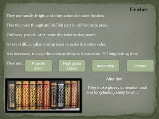 Finishes
They use mostly bright and shiny colors for outer finishes .
This the most though and skillful part in all furniture piece.
Ordinary people can’t make this color as they made.
A very skillful craftsmanship need to make this shiny color.
It is necessary to keep this color as shiny as it was done. Till long lasting time.
They use… Powder
color
High gloss
Liquid
melamine thinner
After that
They make glossy lamination coat
For long-lasting shiny finish…
 