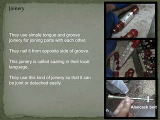Joinery
They use simple tongue and groove
joinery for joining parts with each other.
They nail it from opposite side of groove.
This joinery is called saaling in their local
language.
They use this kind of joinery so that it can
be joint or detached easily.
Alancack bolt
 