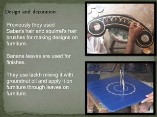 Design and decoration
Previously they used
Saber's hair and squirrel's hair
brushes for making designs on
furniture.
Banana leaves are used for
finishes.
They use lackh mixing it with
groundnut oil and apply it on
furniture through leaves on
furniture.
 