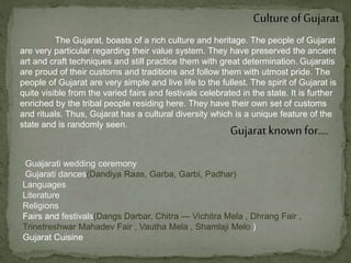 Cultureof Gujarat
The Gujarat, boasts of a rich culture and heritage. The people of Gujarat
are very particular regarding their value system. They have preserved the ancient
art and craft techniques and still practice them with great determination. Gujaratis
are proud of their customs and traditions and follow them with utmost pride. The
people of Gujarat are very simple and live life to the fullest. The spirit of Gujarat is
quite visible from the varied fairs and festivals celebrated in the state. It is further
enriched by the tribal people residing here. They have their own set of customs
and rituals. Thus, Gujarat has a cultural diversity which is a unique feature of the
state and is randomly seen.
Gujarat known for….
Guajarati wedding ceremony
Gujarati dances(Dandiya Raas, Garba, Garbi, Padhar)
Languages
Literature
Religions
Fairs and festivals(Dangs Darbar, Chitra — Vichitra Mela , Dhrang Fair ,
Trinetreshwar Mahadev Fair , Vautha Mela , Shamlaji Melo )
Gujarat Cuisine
 