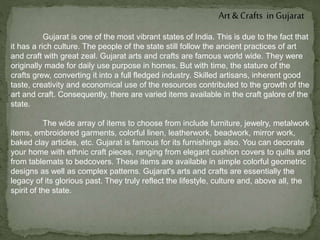 Art & Crafts in Gujarat
Gujarat is one of the most vibrant states of India. This is due to the fact that
it has a rich culture. The people of the state still follow the ancient practices of art
and craft with great zeal. Gujarat arts and crafts are famous world wide. They were
originally made for daily use purpose in homes. But with time, the stature of the
crafts grew, converting it into a full fledged industry. Skilled artisans, inherent good
taste, creativity and economical use of the resources contributed to the growth of the
art and craft. Consequently, there are varied items available in the craft galore of the
state.
The wide array of items to choose from include furniture, jewelry, metalwork
items, embroidered garments, colorful linen, leatherwork, beadwork, mirror work,
baked clay articles, etc. Gujarat is famous for its furnishings also. You can decorate
your home with ethnic craft pieces, ranging from elegant cushion covers to quilts and
from tablemats to bedcovers. These items are available in simple colorful geometric
designs as well as complex patterns. Gujarat's arts and crafts are essentially the
legacy of its glorious past. They truly reflect the lifestyle, culture and, above all, the
spirit of the state.
 